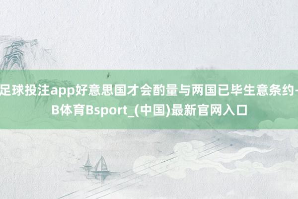 足球投注app好意思国才会酌量与两国已毕生意条约-B体育Bsport_(中国)最新官网入口