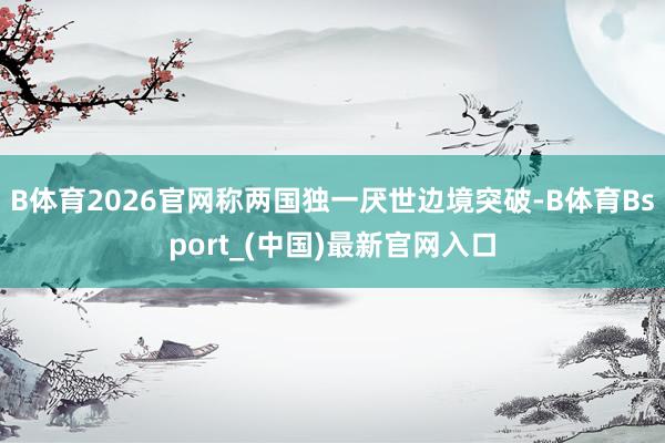 B体育2026官网称两国独一厌世边境突破-B体育Bsport_(中国)最新官网入口