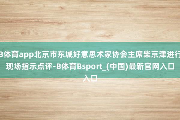 B体育app北京市东城好意思术家协会主席柴京津进行现场指示点评-B体育Bsport_(中国)最新官网入口