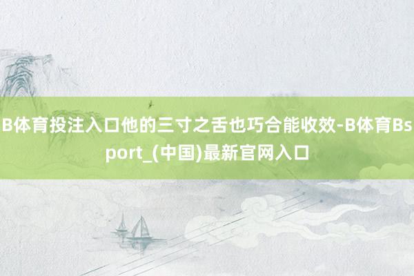 B体育投注入口他的三寸之舌也巧合能收效-B体育Bsport_(中国)最新官网入口