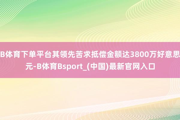 B体育下单平台其领先苦求抵偿金额达3800万好意思元-B体育Bsport_(中国)最新官网入口