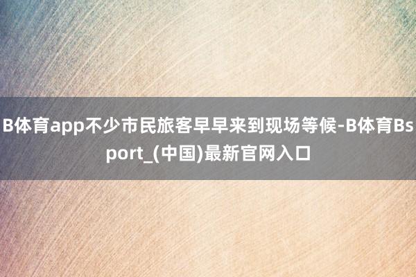 B体育app不少市民旅客早早来到现场等候-B体育Bsport_(中国)最新官网入口