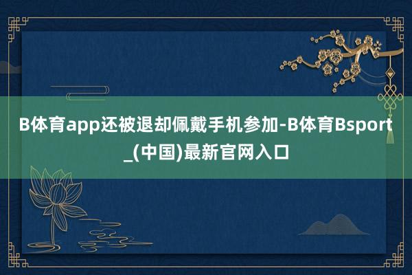 B体育app还被退却佩戴手机参加-B体育Bsport_(中国)最新官网入口