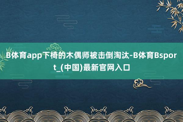 B体育app下椅的木偶师被击倒淘汰-B体育Bsport_(中国)最新官网入口
