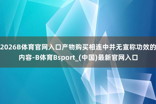2026B体育官网入口产物购买相连中并无宣称功效的内容-B体育Bsport_(中国)最新官网入口