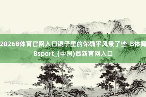 2026B体育官网入口镜子里的你确乎风景了些-B体育Bsport_(中国)最新官网入口
