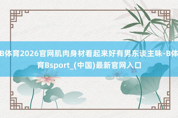 B体育2026官网肌肉身材看起来好有男东谈主味-B体育Bsport_(中国)最新官网入口