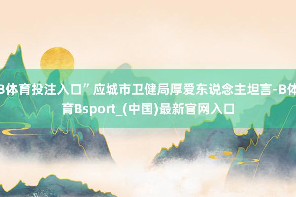 B体育投注入口”应城市卫健局厚爱东说念主坦言-B体育Bsport_(中国)最新官网入口