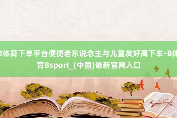 B体育下单平台便捷老东说念主与儿童友好高下车-B体育Bsport_(中国)最新官网入口