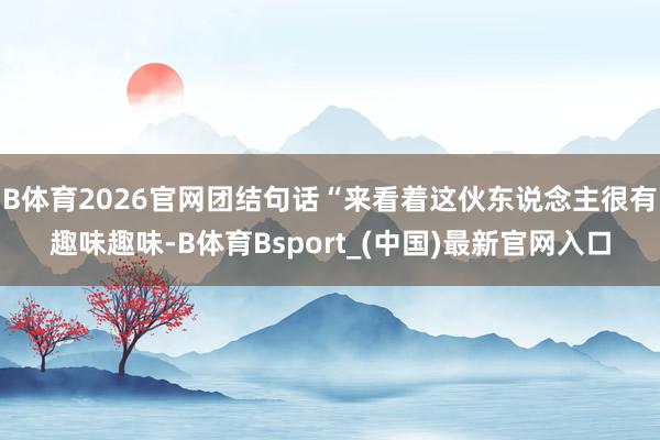 B体育2026官网团结句话“来看着这伙东说念主很有趣味趣味-B体育Bsport_(中国)最新官网入口