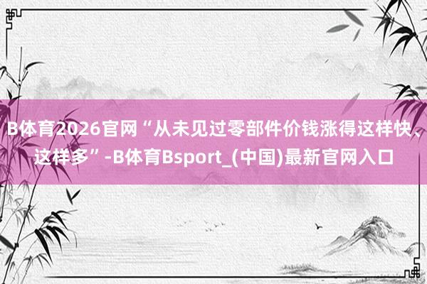 B体育2026官网“从未见过零部件价钱涨得这样快、这样多”-B体育Bsport_(中国)最新官网入口