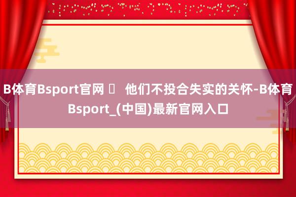 B体育Bsport官网 ✅ 他们不投合失实的关怀-B体育Bsport_(中国)最新官网入口