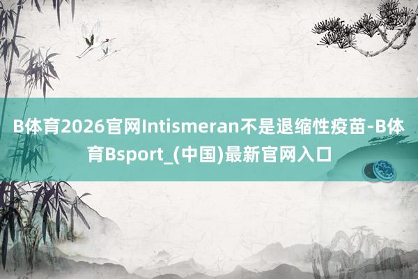 B体育2026官网Intismeran不是退缩性疫苗-B体育Bsport_(中国)最新官网入口