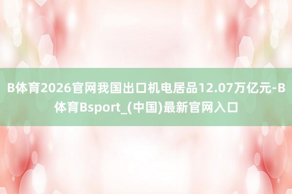 B体育2026官网我国出口机电居品12.07万亿元-B体育Bsport_(中国)最新官网入口