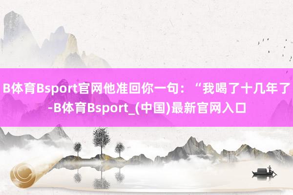 B体育Bsport官网他准回你一句:“我喝了十几年了-B体育Bsport_(中国)最新官网入口