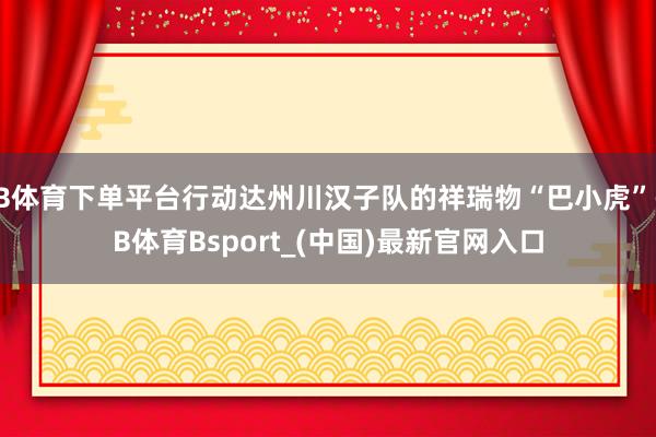 B体育下单平台行动达州川汉子队的祥瑞物“巴小虎”-B体育Bsport_(中国)最新官网入口