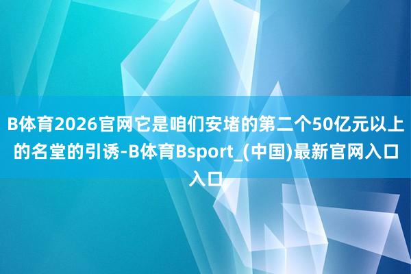 B体育2026官网它是咱们安堵的第二个50亿元以上的名堂的引诱-B体育Bsport_(中国)最新官网入口