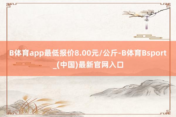 B体育app最低报价8.00元/公斤-B体育Bsport_(中国)最新官网入口