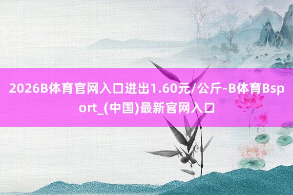 2026B体育官网入口进出1.60元/公斤-B体育Bsport_(中国)最新官网入口