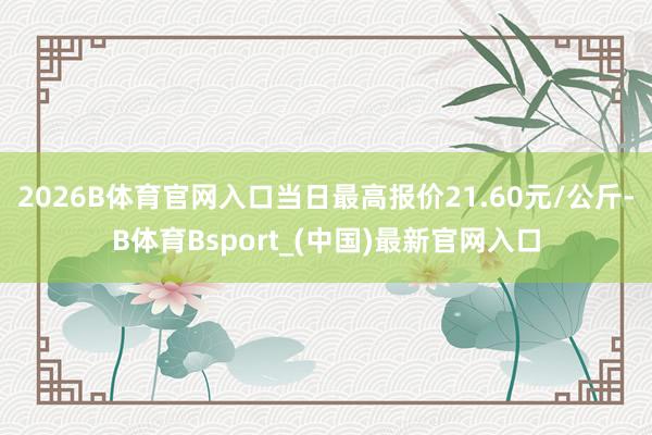 2026B体育官网入口当日最高报价21.60元/公斤-B体育Bsport_(中国)最新官网入口