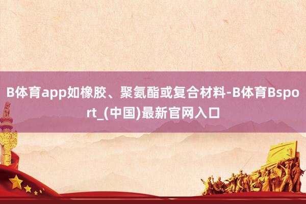 B体育app如橡胶、聚氨酯或复合材料-B体育Bsport_(中国)最新官网入口