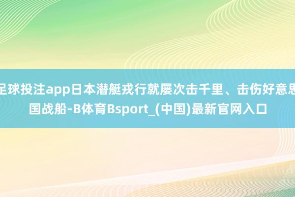 足球投注app日本潜艇戎行就屡次击千里、击伤好意思国战船-B体育Bsport_(中国)最新官网入口