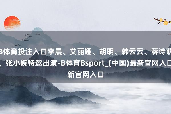 B体育投注入口李晨、艾丽娅、胡明、韩云云、蒋诗萌、张小婉特邀出演-B体育Bsport_(中国)最新官网入口