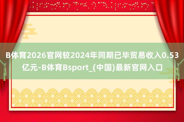B体育2026官网较2024年同期已毕贸易收入0.53亿元-B体育Bsport_(中国)最新官网入口
