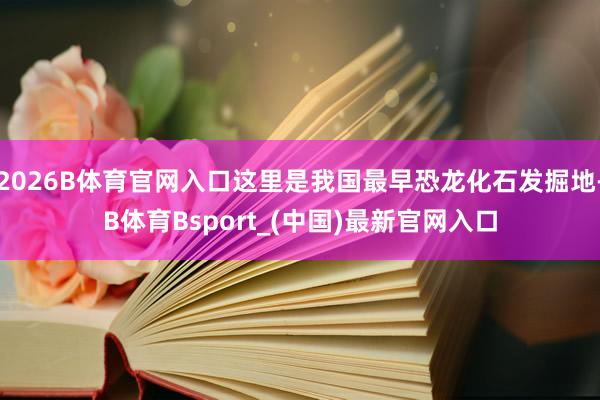 2026B体育官网入口这里是我国最早恐龙化石发掘地-B体育Bsport_(中国)最新官网入口