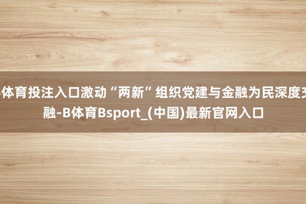B体育投注入口激动“两新”组织党建与金融为民深度交融-B体育Bsport_(中国)最新官网入口
