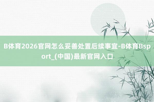 B体育2026官网怎么妥善处置后续事宜-B体育Bsport_(中国)最新官网入口