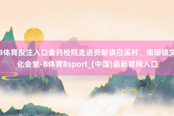 B体育投注入口食药检院走进贡献镇白溪村、琅琊镇文化会堂-B体育Bsport_(中国)最新官网入口