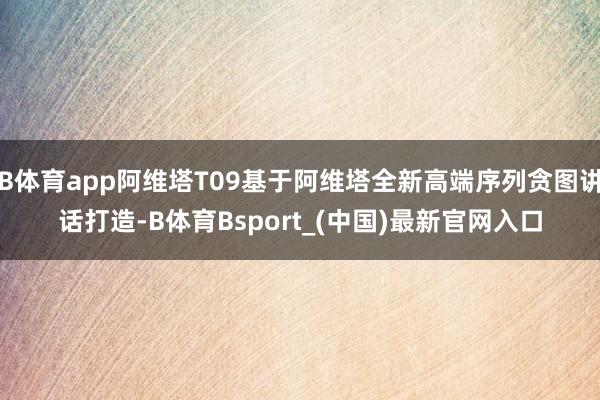 B体育app阿维塔T09基于阿维塔全新高端序列贪图讲话打造-B体育Bsport_(中国)最新官网入口