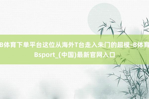 B体育下单平台这位从海外T台走入朱门的超模-B体育Bsport_(中国)最新官网入口