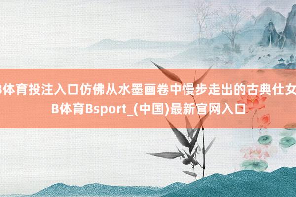 B体育投注入口仿佛从水墨画卷中慢步走出的古典仕女-B体育Bsport_(中国)最新官网入口
