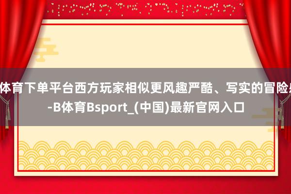 B体育下单平台西方玩家相似更风趣严酷、写实的冒险感-B体育Bsport_(中国)最新官网入口
