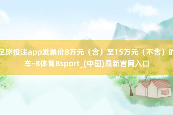 足球投注app发票价8万元（含）至15万元（不含）的车-B体育Bsport_(中国)最新官网入口