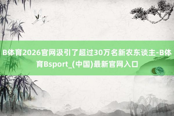 B体育2026官网汲引了超过30万名新农东谈主-B体育Bsport_(中国)最新官网入口