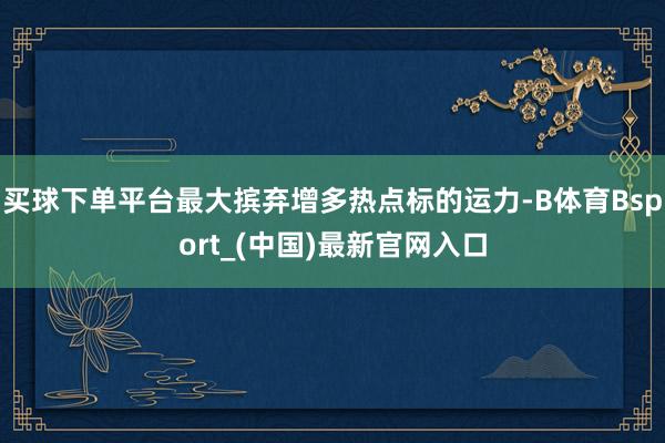 买球下单平台最大摈弃增多热点标的运力-B体育Bsport_(中国)最新官网入口