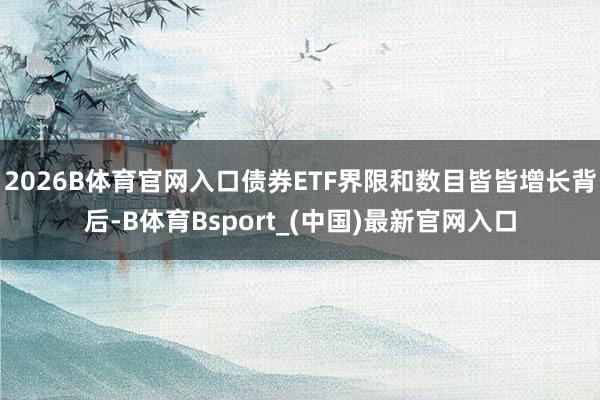 2026B体育官网入口债券ETF界限和数目皆皆增长背后-B体育Bsport_(中国)最新官网入口