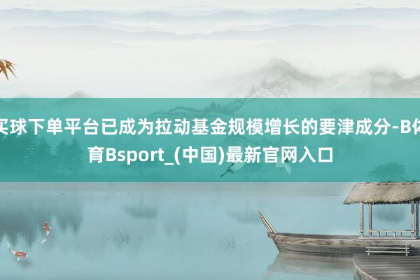 买球下单平台已成为拉动基金规模增长的要津成分-B体育Bsport_(中国)最新官网入口