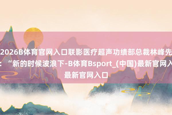 2026B体育官网入口联影医疗超声功绩部总裁林峰先容:“新的时候波浪下-B体育Bsport_(中国)最新官网入口