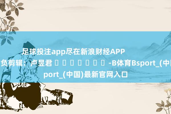 足球投注app尽在新浪财经APP 背负剪辑:卢昱君 -B体育Bsport_(中国)最新官网入口