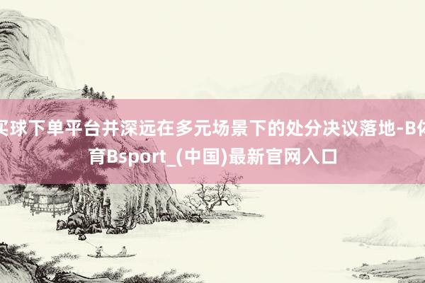 买球下单平台并深远在多元场景下的处分决议落地-B体育Bsport_(中国)最新官网入口